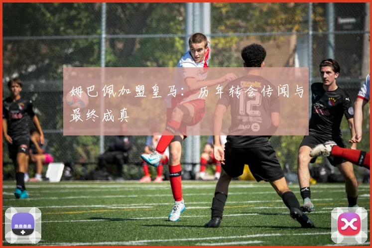 姆巴佩加盟皇马：历年转会传闻与最终成真