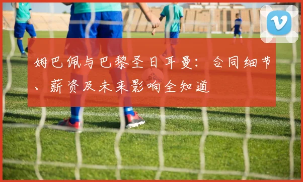 姆巴佩与巴黎圣日耳曼:合同细节、薪资及未来影响全知道