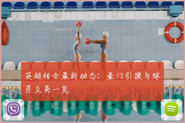 英超转会最新动态：豪门引援与球员交易一览