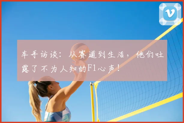 车手访谈：从赛道到生活，他们吐露了不为人知的F1心声！