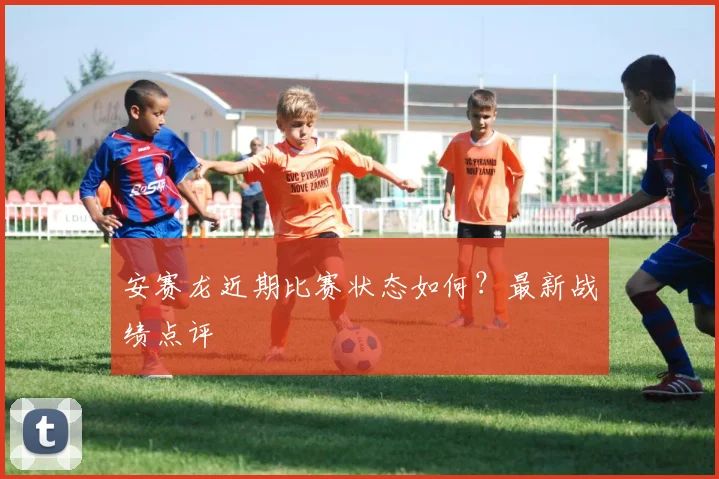 安赛龙近期比赛状态如何?最新战绩点评