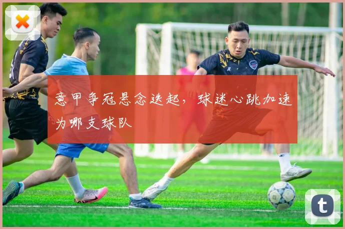意甲争冠悬念迭起,球迷心跳加速为哪支球队