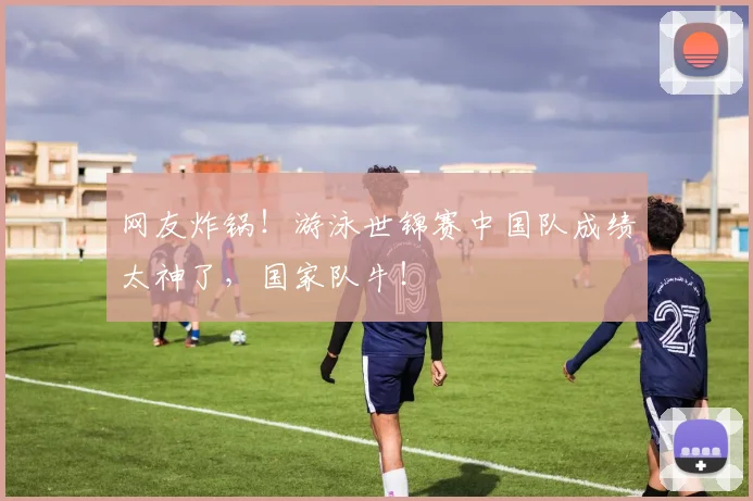 网友炸锅！游泳世锦赛中国队成绩太神了，国家队牛！