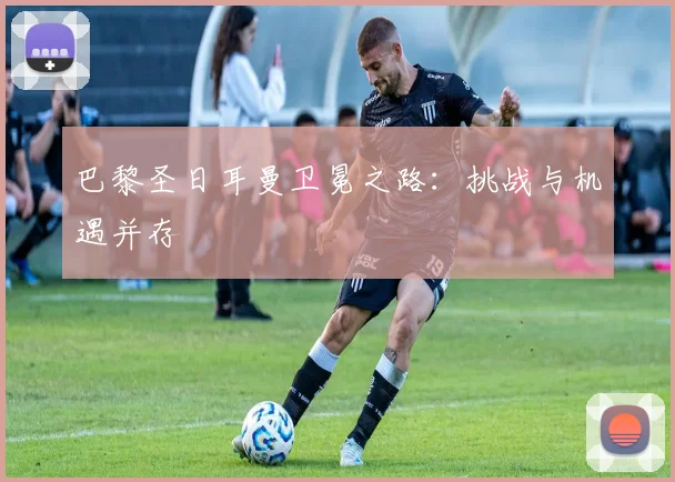 巴黎圣日耳曼卫冕之路:挑战与机遇并存
