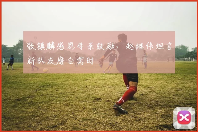 张镇麟感恩母亲鼓励，赵继伟坦言新队友磨合需时