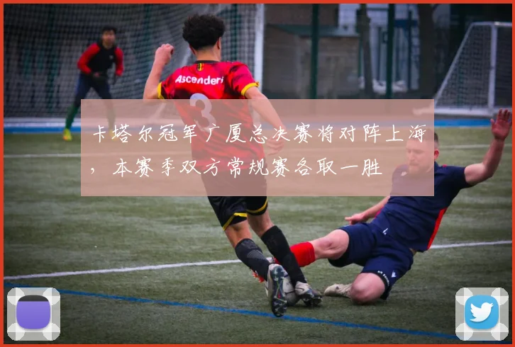 卡塔尔冠军广厦总决赛将对阵上海，本赛季双方常规赛各取一胜