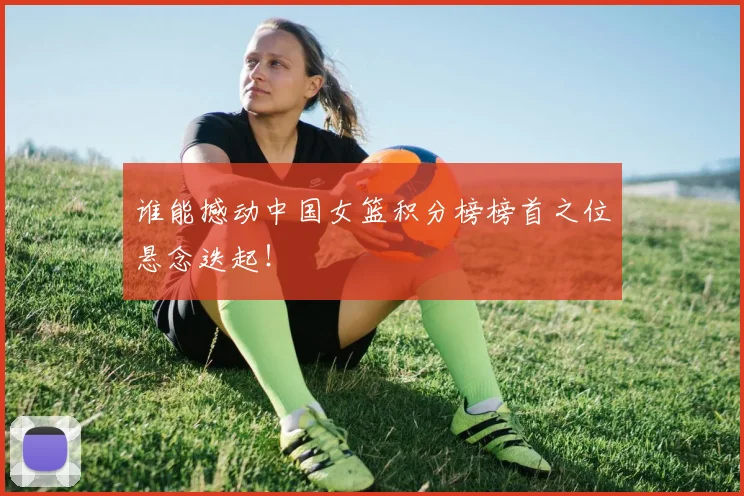 谁能撼动中国女篮积分榜榜首之位悬念迭起!