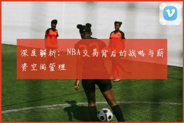 深度解析:NBA交易背后的战略与薪资空间管理