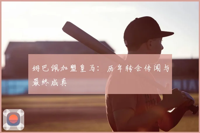 姆巴佩加盟皇马:历年转会传闻与最终成真