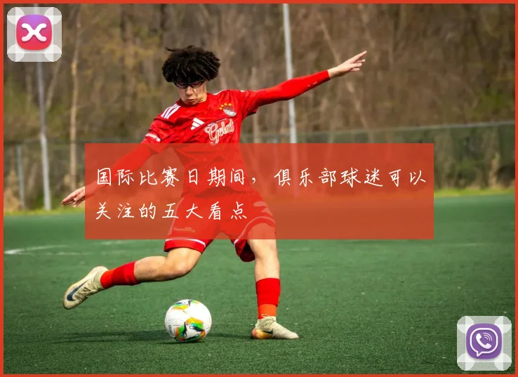 国际比赛日期间，俱乐部球迷可以关注的五大看点