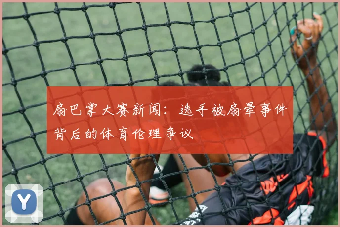 扇巴掌大赛新闻：选手被扇晕事件背后的体育伦理争议