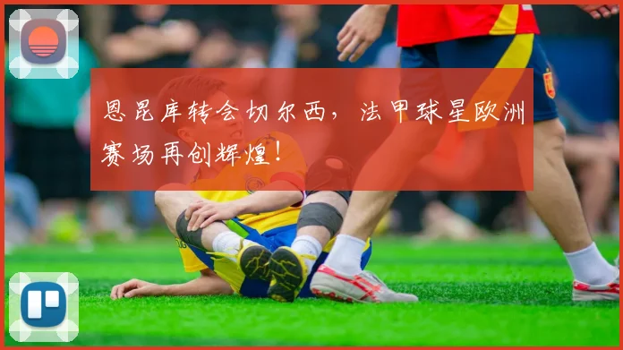 恩昆库转会切尔西，法甲球星欧洲赛场再创辉煌！