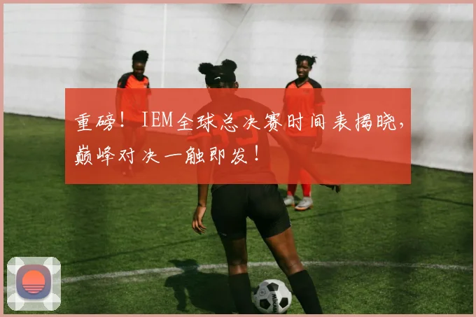 重磅!IEM全球总决赛时间表揭晓,巅峰对决一触即发!