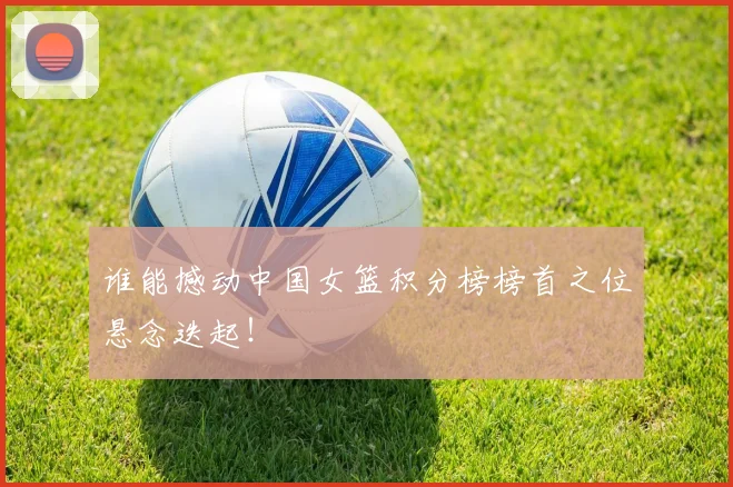 谁能撼动中国女篮积分榜榜首之位悬念迭起！